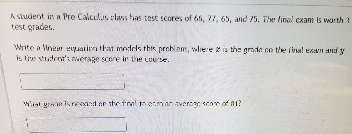 A student in a Pre-Calculus class has test scores of 66, 77, 65, and 75. The final exam is worth 3
test grades.
Write a linear equation that models this problem, where is the grade on the final exam and y
is the student's average score in the course.
What grade is needed on the final to earn an average score of 81?
