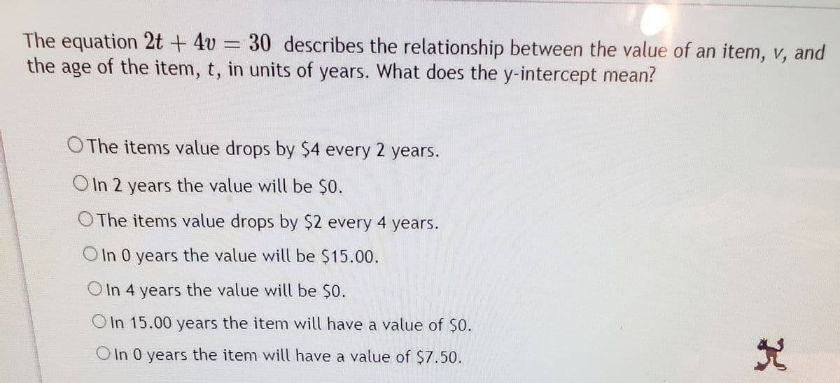 The equation 2t + 4v = 30 describes the relationship between the value of an item, v, and
the age of the item, t, in units of years. What does the y-intercept mean?
O The items value drops by $4 every 2 years.
OIn 2 years the value will be $0.
O The items value drops by $2 every 4 years.
O In 0 years the value will be $15.00.
OIn 4 years the value will be $0.
In 15.00 years the item will have a value of $0.
OIn 0 years the item will have a value of $7.50.
