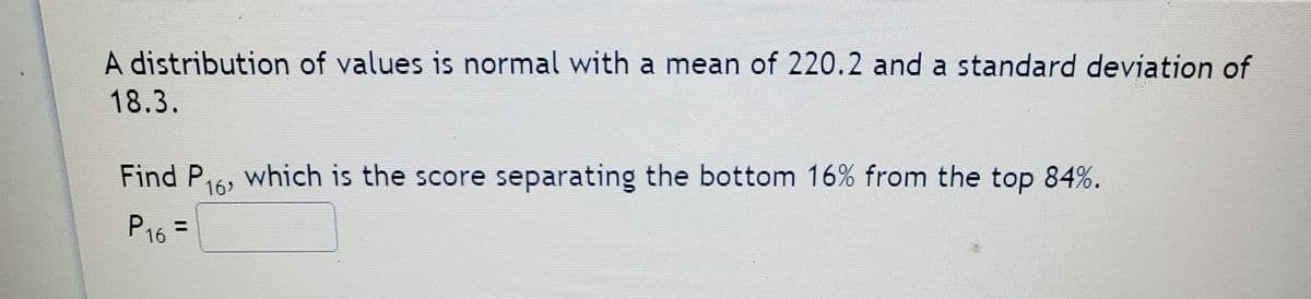 A distribution of values is normal with a mean of 220.2 and a standard deviation of
18.3.
Find P.
which is the score separating the bottom 16% from the top 84%.
16
P16 =
P16
