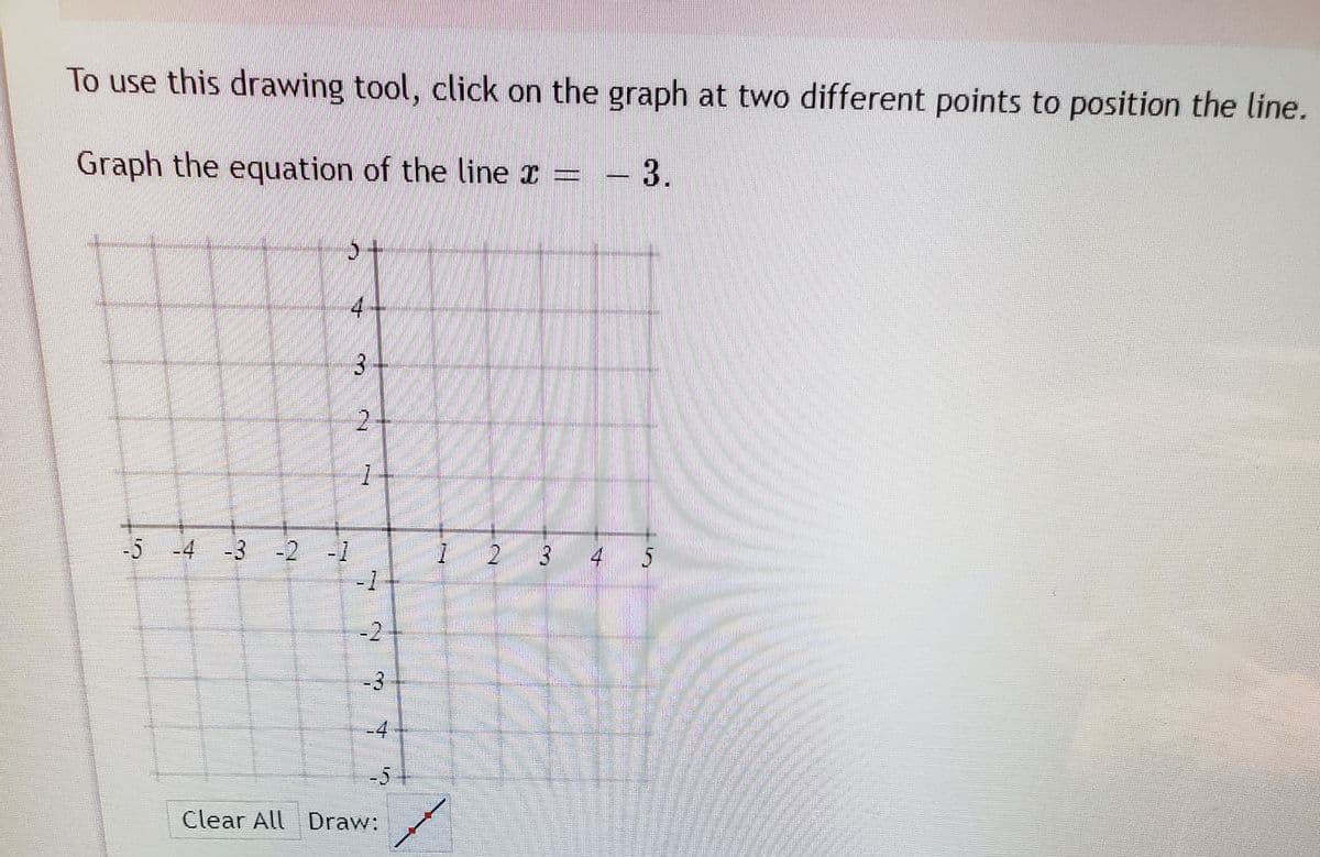 To use this drawing tool, click on the graph at two different points to position the line.
Graph the equation of the line x
3.
5-
4
-5 -4 -3 -2 -1
-1
-2
-3
Clear All Draw:
