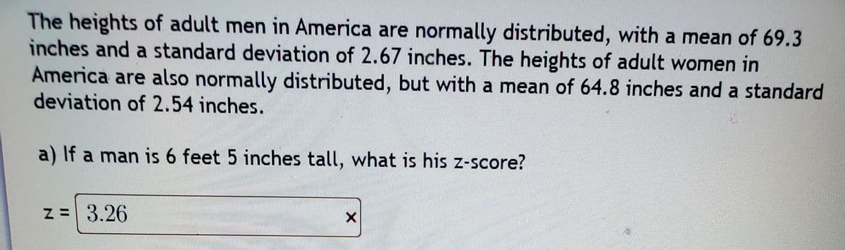 The heights of adult men in America are normally distributed, with a mean of 69.3
inches and a standard deviation of 2.67 inches. The heights of adult women in
America are also normally distributed, but with a mean of 64.8 inches and a standard
deviation of 2.54 inches.
a) If a man is 6 feet 5 inches tall, what is his z-score?
z = 3.26
