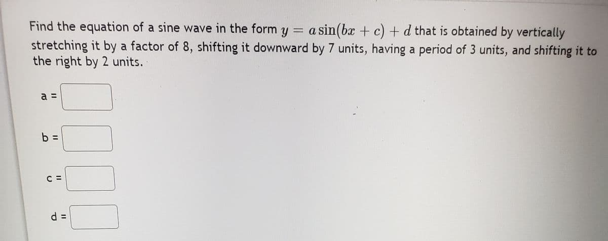 Find the equation of a sine wave in the form y = a sin(bx + c) + d that is obtained by vertically
stretching it by a factor of 8, shifting it downward by 7 units, having a period of 3 units, and shifting it to
the right by 2 units.
a =
b =
C =
d D
%3D
