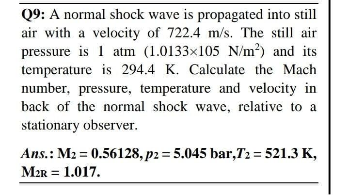 Q9: A normal shock wave is propagated into still
air with a velocity of 722.4 m/s. The still air
pressure is 1 atm (1.0133x105 N/m2) and its
temperature is 294.4 K. Calculate the Mach
number, pressure, temperature and velocity in
back of the normal shock wave, relative to a
stationary observer.
Ans.: M2 = 0.56128, p2 = 5.045 bar,T2 = 521.3 K,
M2R = 1.017.
