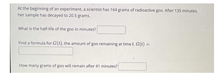 At the beginning of an experiment, a scientist has 164 grams of radioactive goo. After 135 minutes,
her sample has decayed to 20.5 grams.
What is the half-life of the goo in minutes?
Find a formula for G(t), the amount of goo remaining at time t. G(t) =
%3D
How many grams of goo will remain after 41 minutes?
