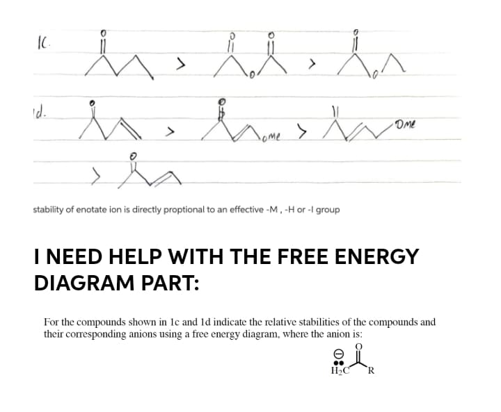 >
Id.
Ome
nome >
stability of enotate ion is directly proptional to an effective -M, -H or -I group
I NEED HELP WITH THE FREE ENERGY
DIAGRAM PART:
For the compounds shown in 1c and 1d indicate the relative stabilities of the compounds and
their corresponding anions using a free energy diagram, where the anion is:
H2C
R
