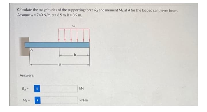 Calculate the magnitudes of the supporting force Ra and moment Ma at A for the loaded cantilever beam.
Assume w= 740 N/m, a= 6.5 m, b= 3.9 m.
Answers:
RA
kN
MA
kN-m
