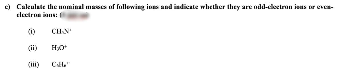 c) Calculate the nominal masses of following ions and indicate whether they are odd-electron ions or even-
electron ions:
(i)
CH;N+
(ii)
H3O+
(iii)
