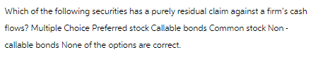 Which of the following securities has a purely residual claim against a firm's cash
flows? Multiple Choice Preferred stock Callable bonds Common stock Non-
callable bonds None of the options are correct.