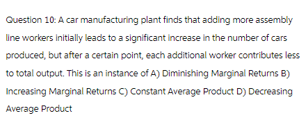 Question 10: A car manufacturing plant finds that adding more assembly
line workers initially leads to a significant increase in the number of cars
produced, but after a certain point, each additional worker contributes less
to total output. This is an instance of A) Diminishing Marginal Returns B)
Increasing Marginal Returns C) Constant Average Product D) Decreasing
Average Product