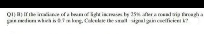 QI) B) If the irradiance of a beam of light increases by 25% after a round trip through a
gain medium which is 0.7 m long, Calculate the small-signal gain coefficient k?.
