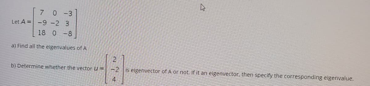 7 0-3
Let A = -9 -2 3
18 0 -8
a) Find all the eigenvalues of A
12
b) Determine whether the vector U =
is eigenvector of A or not. If it an eigenvector, then specify the corresponding eigenvalue.
