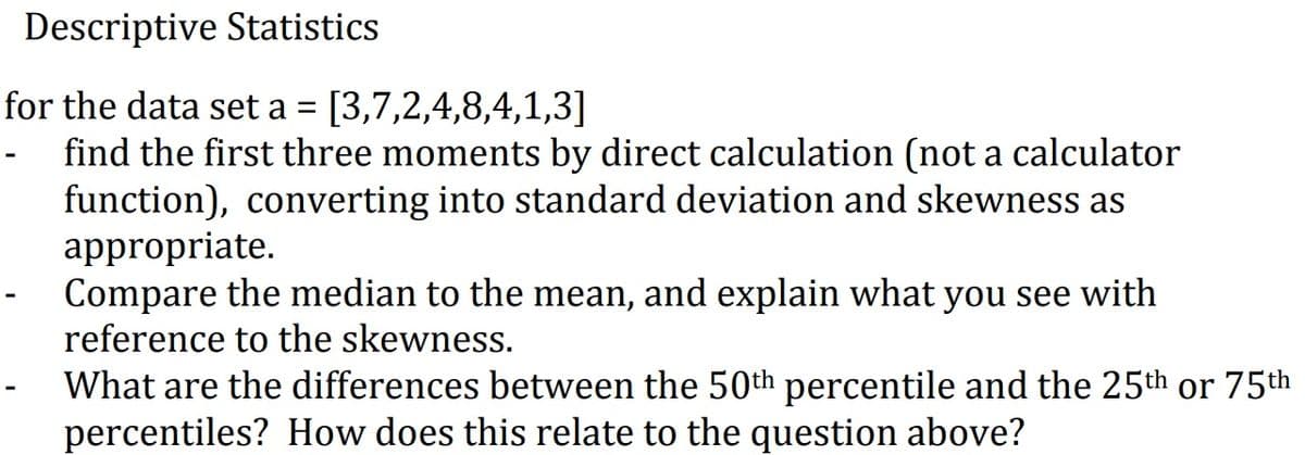 Descriptive Statistics
for the data set a = [3,7,2,4,8,4,1,3]
- find the first three moments by direct calculation (not a calculator
function), converting into standard deviation and skewness as
appropriate.
Compare the median to the mean, and explain what you see with
reference to the skewness.
What are the differences between the 50th percentile and the 25th or 75th
percentiles? How does this relate to the question above?
