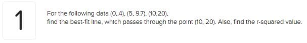 1
For the following data (0,4), (5, 9.7), (10,20),
find the best-fit line, which passes through the point (10, 20). Also, find the r-squared value.