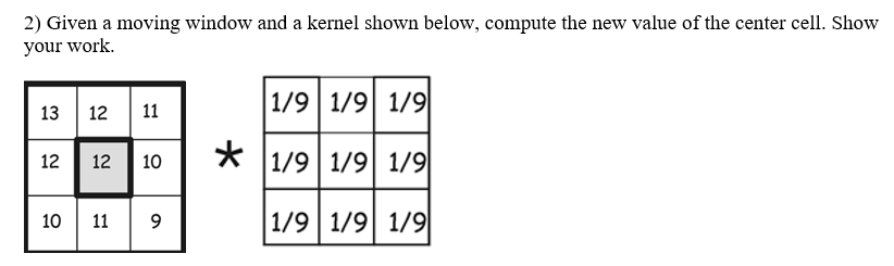 2) Given a moving window and a kernel shown below, compute the new value of the center cell. Show
your work.
1/9 1/9 1/9
13 12 11
*
1/9 1/9 1/9
12
12
10
10 11 9
1/9 1/9 1/9
