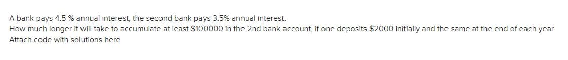 A bank pays 4.5 % annual interest, the second bank pays 3.5% annual interest.
How much longer it will take to accumulate at least $100000 in the 2nd bank account, if one deposits $2000 initially and the same at the end of each year.
Attach code with solutions here