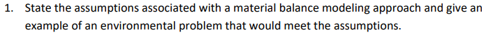 1. State the assumptions associated with a material balance modeling approach and give an
example of an environmental problem that would meet the assumptions.
