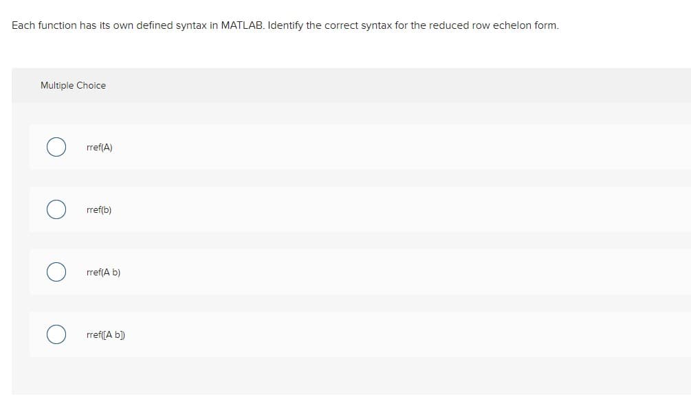 Each function has its own defined syntax in MATLAB. Identify the correct syntax for the reduced row echelon form.
Multiple Choice
O
rref(A)
rref(b)
rref(A b)
rref([A b])