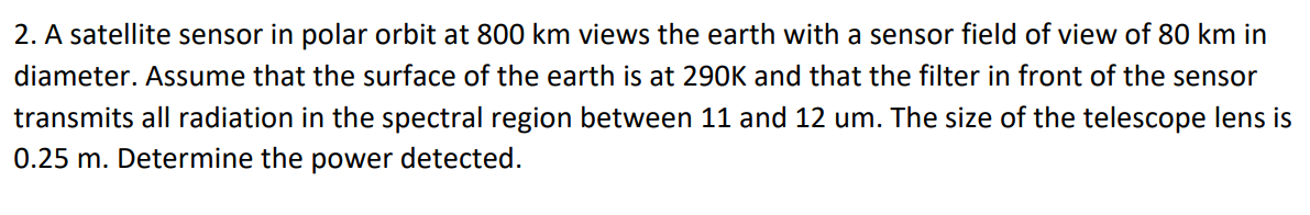 2. A satellite sensor in polar orbit at 800 km views the earth with a sensor field of view of 80 km in
diameter. Assume that the surface of the earth is at 290K and that the filter in front of the sensor
transmits all radiation in the spectral region between 11 and 12 um. The size of the telescope lens is
0.25 m. Determine the power detected.