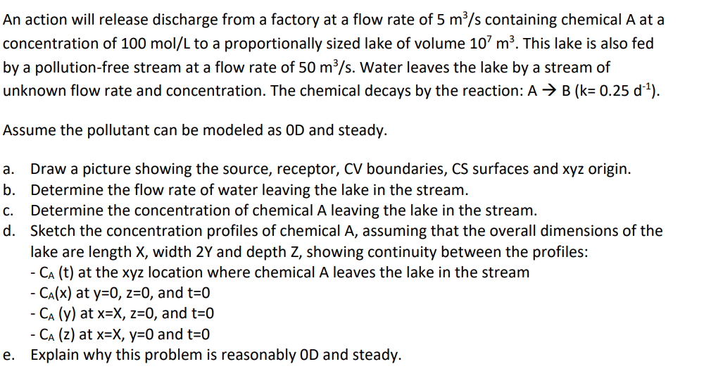 An action will release discharge from a factory at a flow rate of 5 m³/s containing chemical A at a
concentration of 100 mol/L to a proportionally sized lake of volume 10' m³. This lake is also fed
by a pollution-free stream at a flow rate of 50 m³/s. Water leaves the lake by a stream of
unknown flow rate and concentration. The chemical decays by the reaction: A → B (k= 0.25 d1).
Assume the pollutant can be modeled as OD and steady.
Draw a picture showing the source, receptor, CV boundaries, CS surfaces and xyz origin.
b. Determine the flow rate of water leaving the lake in the stream.
Determine the concentration of chemical A leaving the lake in the stream.
d. Sketch the concentration profiles of chemical A, assuming that the overall dimensions of the
lake are length X, width 2Y and depth Z, showing continuity between the profiles:
- CA (t) at the xyz location where chemical A leaves the lake in the stream
- CA(X) at y=0, z=0, and t=0
- CA (y) at x=X, z=0, and t=0
- CA (z) at x=X, y=0 and t=0
Explain why this problem is reasonably OD and steady.
а.
С.
е.
