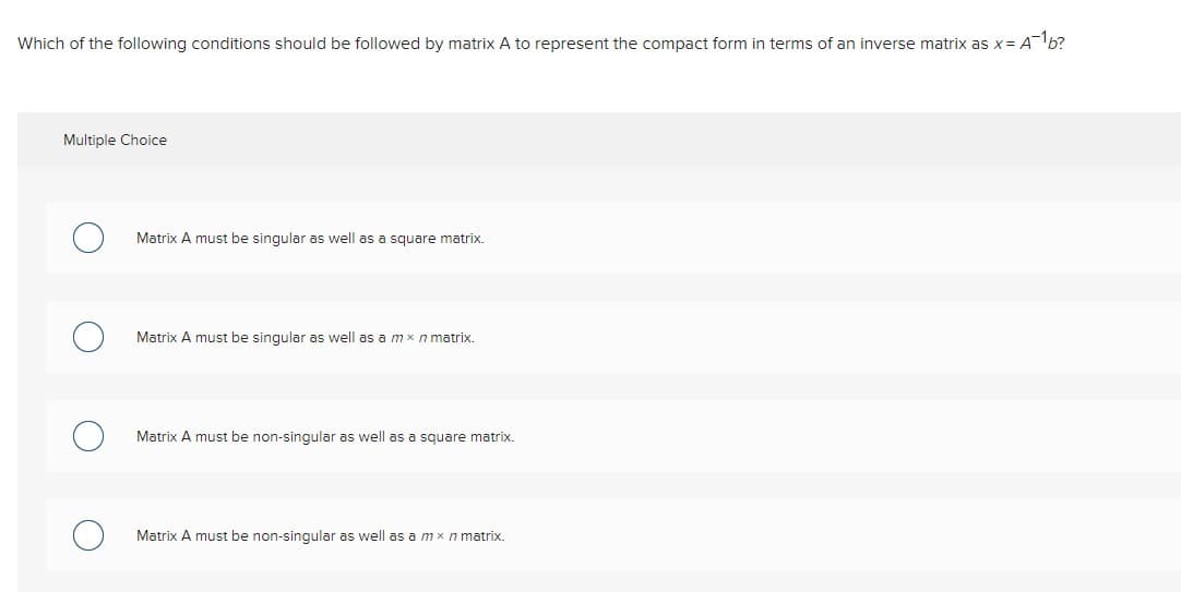 Which of the following conditions should be followed by matrix A to represent the compact form in terms of an inverse matrix as x= A¯¹b?
Multiple Choice
Matrix A must be singular as well as a square matrix.
Matrix A must be singular as well as a mx n matrix.
Matrix A must be non-singular as well as a square matrix.
Matrix A must be non-singular as well as a mx n matrix.