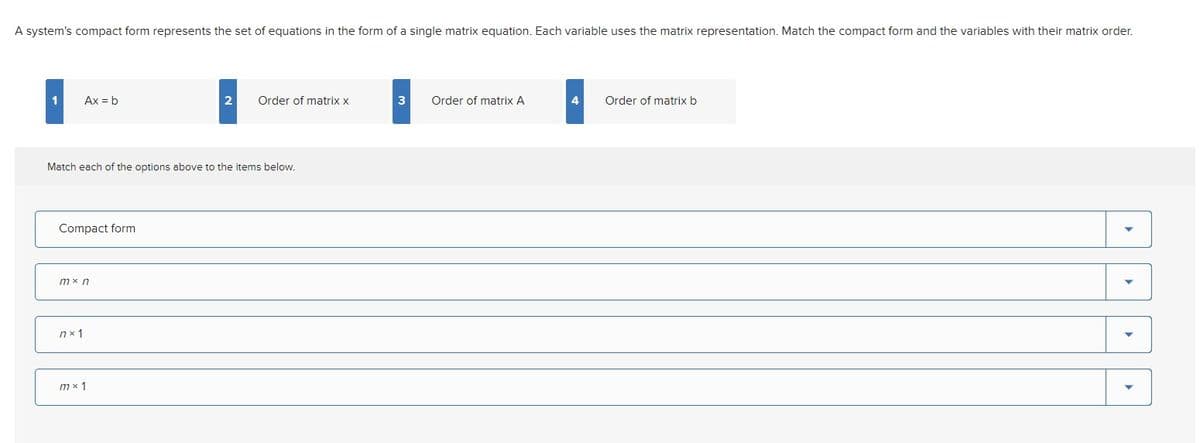 A system's compact form represents the set of equations in the form of a single matrix equation. Each variable uses the matrix representation. Match the compact form and the variables with their matrix order.
1
Ax = b
Match each of the options above to the items below.
Compact form
mx n
nx 1
2 Order of matrix x
mx 1
3 Order of matrix A
4
Order of matrix b