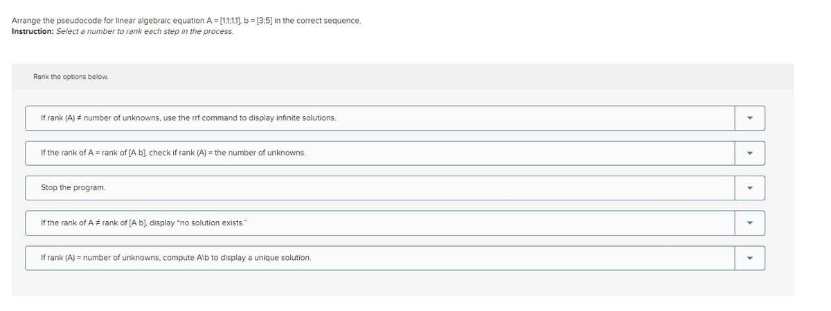 Arrange the pseudocode for linear algebraic equation A = [1,1,1,1], b = [3:5] in the correct sequence.
Instruction: Select a number to rank each step in the process.
Rank the options below.
If rank (A) # number of unknowns, use the rrf command to display infinite solutions.
If the rank of A = rank of [A b], check if rank (A) = the number of unknowns.
Stop the program.
If the rank of A# rank of [A b], display "no solution exists."
If rank (A) = number of unknowns, compute Alb to display a unique solution.