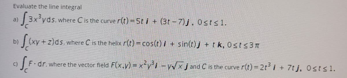 ### Evaluating Line Integrals

Here are a few problems related to the evaluation of line integrals in vector calculus:

#### Problem a

Evaluate the line integral \(\int_{C} 3x^3 y \, ds\), where \(C\) is the curve \( \mathbf{r}(t) = 5t \mathbf{i} + (3t - 7) \mathbf{j} \), \(0 \leq t \leq 1\).

#### Problem b

Evaluate the line integral \(\int_{C} (xy + z) \, ds\), where \(C\) is the helix \(\mathbf{r}(t) = \cos(t) \mathbf{i} + \sin(t) \mathbf{j} + t \mathbf{k}\), \(0 \leq t \leq 3\pi \).

#### Problem c

Evaluate the line integral \(\int_{C} \mathbf{F} \cdot d\mathbf{r}\), where the vector field \(\mathbf{F}(x, y) = x^2 y^2 \mathbf{i} - y \sqrt{x} \mathbf{j}\) and \(C\) is the curve \(\mathbf{r}(t) = -2t^3 \mathbf{i} + 7t \mathbf{j}\), \(0 \leq t \leq 1\).

### Detailed Explanations:

- **Vector Fields & Curves:**
  Each of these problems involves a specific type of curve \( \mathbf{r}(t) \) present within given limits for parameter \( t \). To evaluate these integrals, we typically need to parameterize the curve, find the differential element \( ds \) (or \( d\mathbf{r} \)), and substitute these into respective integrals.

- **Helix Curve:**
  In Problem b, the helix is a three-dimensional curve defined by trigonometric functions which naturally wrap around a circular cylinder as \( t \) increases, making a helical shape.

Would you like a step-by-step solution to any of these problems?