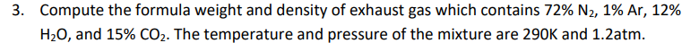 3. Compute the formula weight and density of exhaust gas which contains 72% N2, 1% Ar, 12%
H2O, and 15% CO2. The temperature and pressure of the mixture are 290K and 1.2atm.
