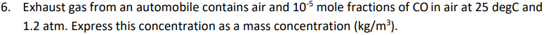 6. Exhaust gas from an automobile contains air and 105 mole fractions of CO in air at 25 degC and
1.2 atm. Express this concentration as a mass concentration (kg/m³).
