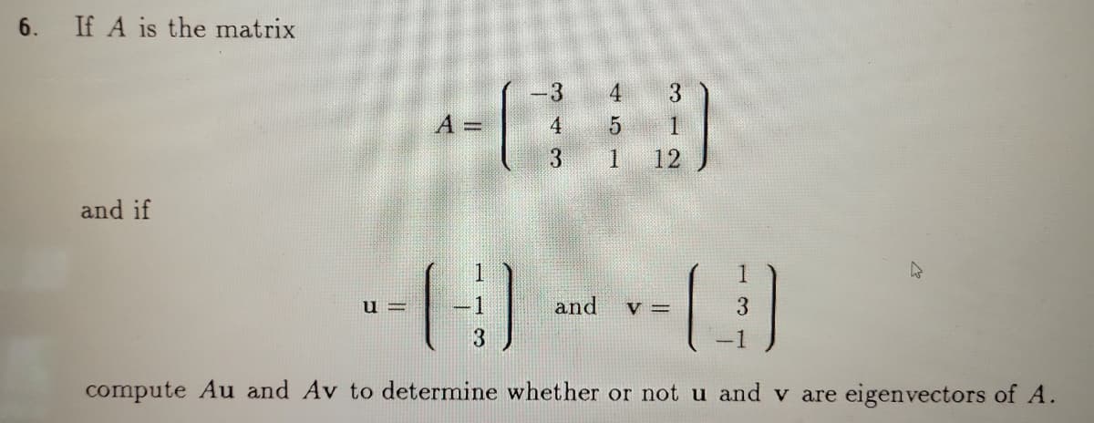 6. If A is the matrix
3
A =
4.
3.
12
and if
u =
and
V =
compute Au and Av to determine whether or not u and v are eigenvectors of A.
