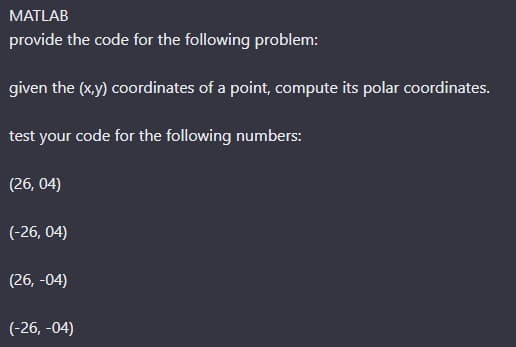 MATLAB
provide the code for the following problem:
given the (x,y) coordinates of a point, compute its polar coordinates.
test your code for the following numbers:
(26, 04)
(-26, 04)
(26, -04)
(-26, -04)