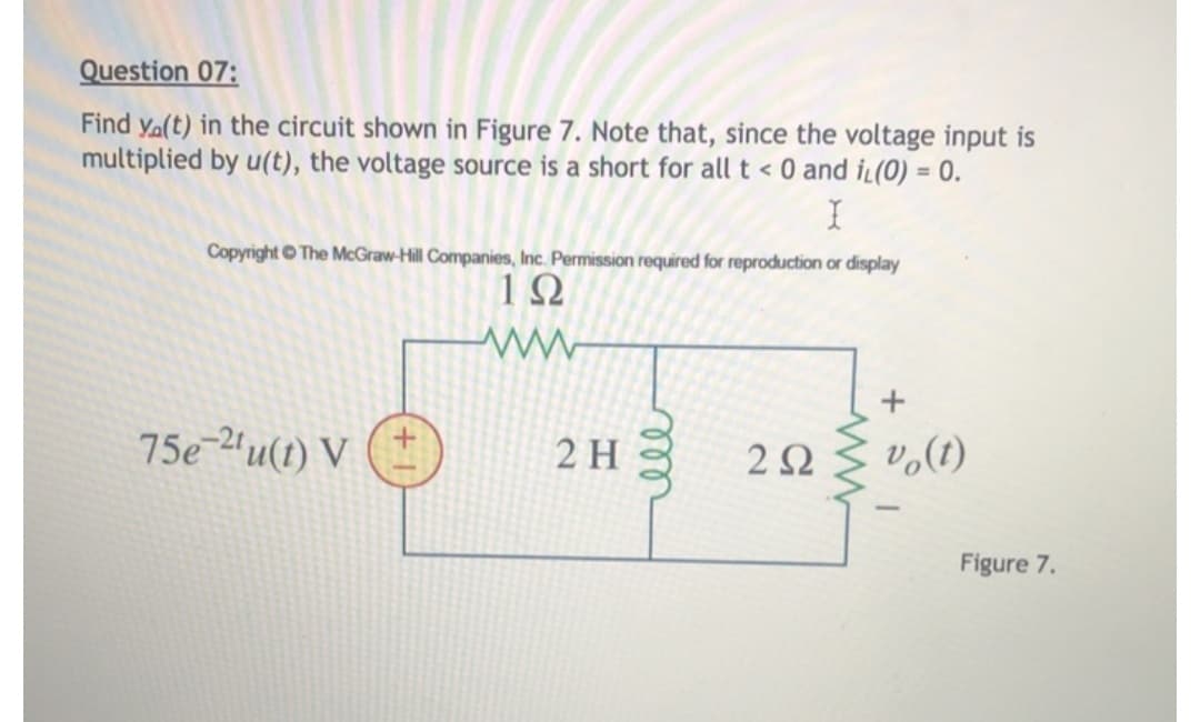 ### Question 07:

**Problem Statement:**
Find \( v_o(t) \) in the circuit shown in Figure 7. Note that, since the voltage input is multiplied by \( u(t) \), the voltage source is a short for all \( t < 0 \) and \( i_L(0) = 0 \).

**Illustrative Diagram:**
The circuit diagram is represented as follows:

- The voltage source is given by \( 75e^{-2t}u(t) \) V.
- The circuit includes:
  - A resistor of \( 1 \Omega \) in series with the voltage source.
  - A parallel connection of:
    - An inductor of \( 2 H \).
    - A resistor of \( 2 \Omega \).
- The output voltage \( v_o(t) \) is measured across the \( 2 \Omega \) resistor in the parallel branch.

**Figure 7 Explanation:**
The circuit diagram consists of a voltage source \( 75e^{-2t}u(t) \) V, connected in series with a \( 1 \Omega \) resistor. Following this series combination, the connection splits into two parallel branches:
1. One branch contains a \( 2 H \) inductor.
2. The other branch contains a \( 2 \Omega \) resistor.

The output voltage \( v_o(t) \) is taken across the \( 2 \Omega \) resistor.

**Additional Notes:**
- The unit step function \( u(t) \) implies that the voltage source is active for \( t \geq 0 \).
- The initial current through the inductor \( i_L(0) \) is zero, indicating there was no prior energy stored in the inductor.