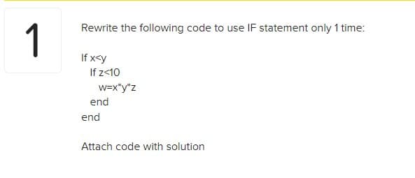 1
Rewrite the following code to use IF statement only 1 time:
If x<y
If z<10
w=x*y*z
end
end
Attach code with solution