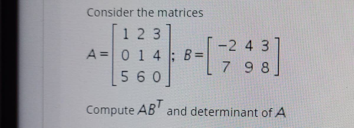 ### Matrix Operations: Multiplication and Determinant

#### Given Matrices:

Consider the matrices \( A \) and \( B \) defined as follows:

\[
A = \begin{bmatrix}
1 & 2 & 3 \\
0 & 1 & 4 \\
5 & 6 & 0
\end{bmatrix}
\]

\[
B = \begin{bmatrix}
-2 & 4 & 3 \\
7 & 9 & 8
\end{bmatrix}
\]

#### Task:

1. Compute the product \( AB^T \):
   - \( B^T \) denotes the transpose of matrix \( B \).
   - Perform the matrix multiplication of \( A \) with \( B^T \).

2. Determine the determinant of matrix \( A \):
   - Use standard methods for finding the determinant of a 3x3 matrix.

### Solution:

1. **Transpose of Matrix \( B \):**

\[
B^T = \begin{bmatrix}
-2 & 7 \\
4 & 9 \\
3 & 8
\end{bmatrix}
\]

2. **Matrix Multiplication \( AB^T \):**

\[
AB^T = \begin{bmatrix}
1 & 2 & 3 \\
0 & 1 & 4 \\
5 & 6 & 0
\end{bmatrix}
\begin{bmatrix}
-2 & 7 \\
4 & 9 \\
3 & 8
\end{bmatrix}
\]

3. **Determinant of Matrix \( A \):**

\[
\text{det}(A) = \begin{vmatrix}
1 & 2 & 3 \\
0 & 1 & 4 \\
5 & 6 & 0
\end{vmatrix}
\]