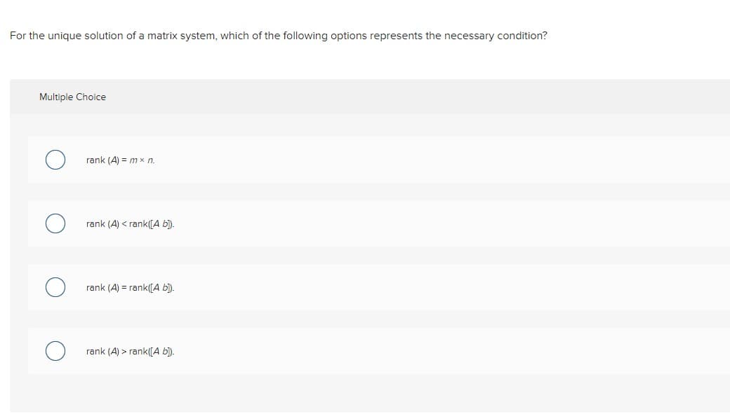 For the unique solution of a matrix system, which of the following options represents the necessary condition?
Multiple Choice
rank (A) = mx n.
rank (A) < rank([A b]).
rank (A) = rank([A b]).
rank (A) > rank([A b]).