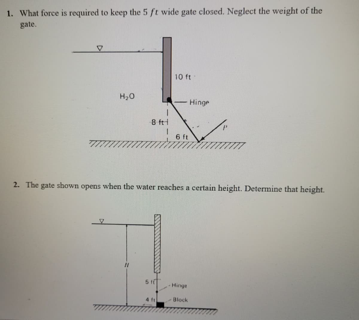 1. What force is required to keep the 5 ft wide gate closed. Neglect the weight of the
gate.
10 ft
H20
Hinge
8 ftt
6 ft
2. The gate shown opens when the water reaches a certain height. Determine that height.
5 fi
Hinge
4 ft
-Block
