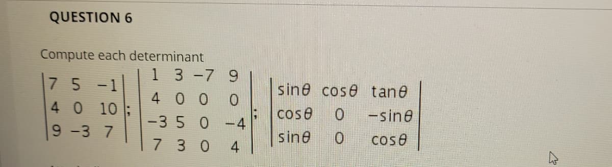 QUESTION 6
Compute each determinant
1 3-7 9
7 5 -1
40 10
sine cose tane
4 0 0
cose
-sine
-35 0
4
9-3 7
sine
cose
7 3 0
4
