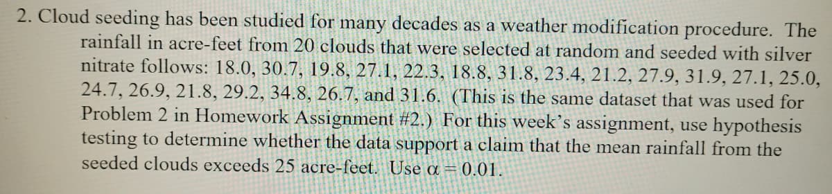 2. Cloud seeding has been studied for many decades as a weather modification procedure. The
rainfall in acre-feet from 20 clouds that were selected at random and seeded with silver
nitrate follows: 18.0, 30.7, 19.8, 27.1, 22.3, 18.8, 31.8, 23.4, 21.2, 27.9, 31.9, 27.1, 25.0,
24.7, 26.9, 21.8, 29.2, 34.8, 26.7, and 31.6. (This is the same dataset that was used for
Problem 2 in Homework Assignment #2.) For this week's assignment, use hypothesis
testing to determine whether the data support a claim that the mean rainfall from the
seeded clouds exceeds 25 acre-feet. Use a = 0.01.
