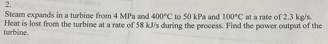 2.
Steam expands in a turbine from 4 MPa and 400°C to 50 kPa and 100°C at a rate of 2.3 kg/s.
Heat is lost from the turbine at a rate of 58 kJ/s during the process. Find the power output of the
turbine.