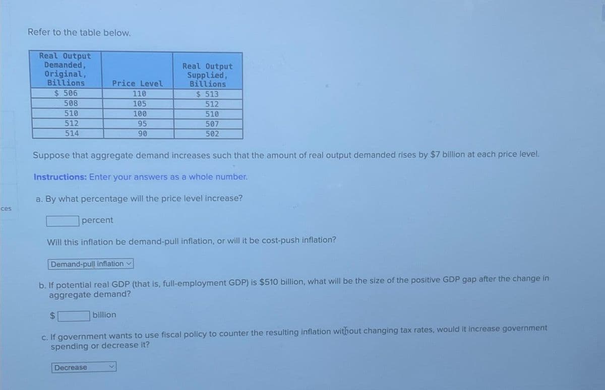 ces
Refer to the table below.
Real Output
Demanded,
Original,
Billions
$ 506
508
510
512
514
Price Level
110
105
100
95
90
Suppose that aggregate demand increases such that the amount of real output demanded rises by $7 billion at each price level.
Instructions: Enter your answers as a whole number.
a. By what percentage will the price level increase?
percent
Demand-pull inflation
$
Will this inflation be demand-pull inflation, or will it be cost-push inflation?
Real Output
Supplied,
Billions
$ 513
512
510
507
502
b. If potential real GDP (that is, full-employment GDP) is $510 billion, what will be the size of the positive GDP gap after the change in
aggregate demand?
Decrease
billion
c. If government wants to use fiscal policy to counter the resulting inflation without changing tax rates, would it increase government
spending or decrease it?