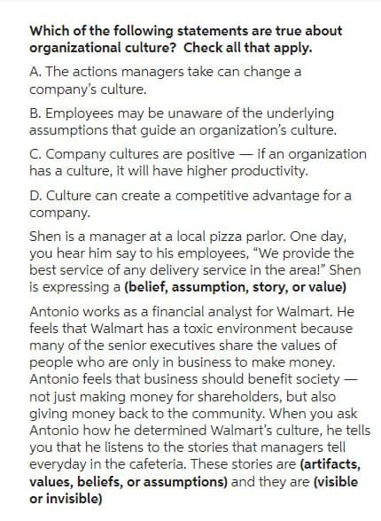 Which of the following statements are true about
organizational culture? Check all that apply.
A. The actions managers take can change a
company's culture.
B. Employees may be unaware of the underlying
assumptions that guide an organization's culture.
C. Company cultures are positive - if an organization
has a culture, it will have higher productivity.
D. Culture can create a competitive advantage for a
company.
Shen is a manager at a local pizza parlor. One day,
you hear him say to his employees, "We provide the
best service of any delivery service in the area!" Shen
is expressing a (belief, assumption, story, or value)
Antonio works as a financial analyst for Walmart. He
feels that Walmart has a toxic environment because
many of the senior executives share the values of
people who are only in business to make money.
Antonio feels that business should benefit society -
not just making money for shareholders, but also
giving money back to the community. When you ask
Antonio how he determined Walmart's culture, he tells
you that he listens to the stories that managers tell
everyday in the cafeteria. These stories are (artifacts,
values, beliefs, or assumptions) and they are (visible
or invisible)