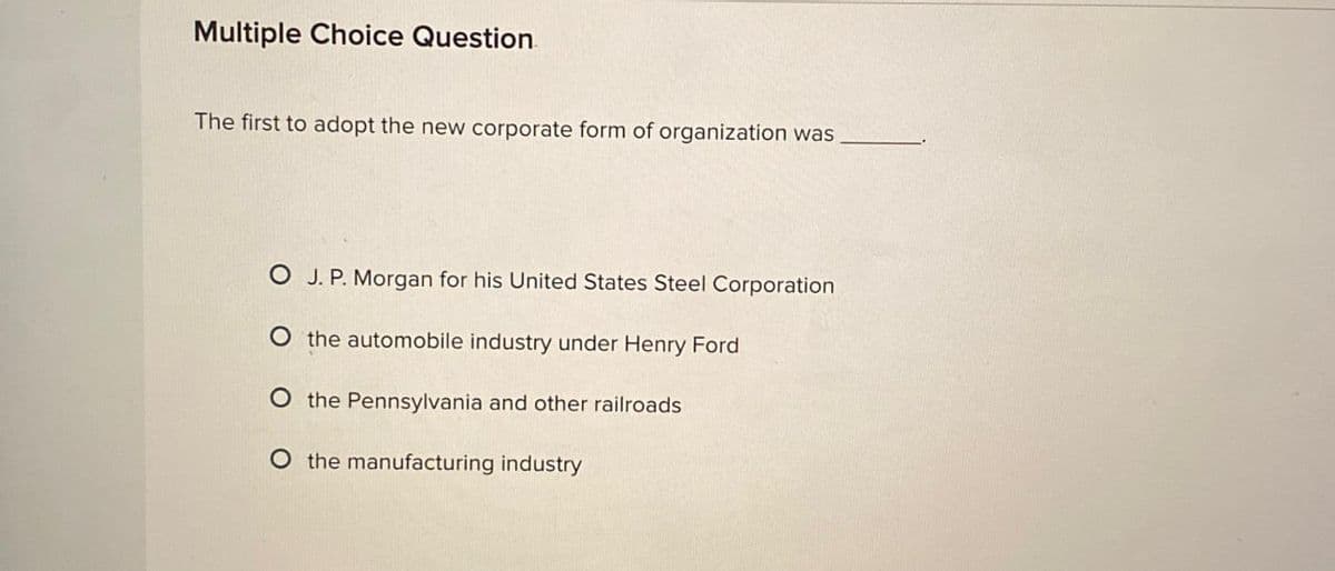 Multiple Choice Question
The first to adopt the new corporate form of organization was
O J. P. Morgan for his United States Steel Corporation
O the automobile industry under Henry Ford
O the Pennsylvania and other railroads
O the manufacturing industry