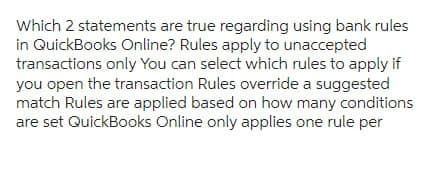 Which 2 statements are true regarding using bank rules
in QuickBooks Online? Rules apply to unaccepted
transactions only You can select which rules to apply if
you open the transaction Rules override a suggested
match Rules are applied based on how many conditions
are set QuickBooks Online only applies one rule per