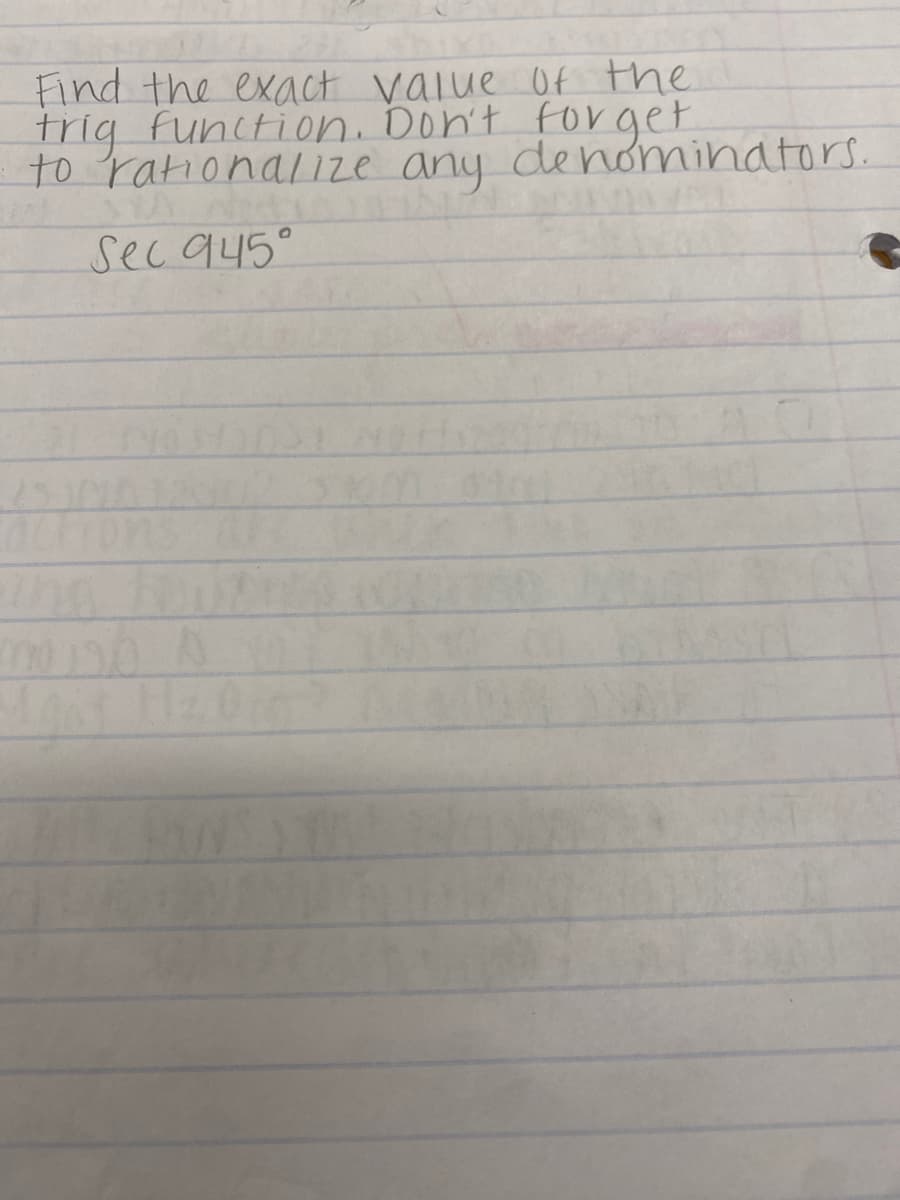 **Finding the Exact Value of the Trigonometric Function**

Ensure to rationalize any denominators.

**Problem Statement:**

Find the exact value of the trigonometric function.
Don't forget to rationalize any denominators.

**Trigonometric Function:**
\[ \sec 945^\circ \]

**Solution:**

To find the exact value of \(\sec 945^\circ\):

1. **Reduce the Angle:**
   The angle given, \(945^\circ\), is more than one full circle (360°). First, we reduce \(945^\circ\) by finding the equivalent angle between \(0^\circ\) and \(360^\circ\):
   \[
   945^\circ - 2 \times 360^\circ = 945^\circ - 720^\circ = 225^\circ 
   \]

2. **Identify Reference Angle:**
   The equivalent angle within one cycle (0° to 360°) is \(225^\circ\). \(225^\circ\) is in the third quadrant where both sine and cosine values are negative.

3. **Secant Function:**
   The secant function is the reciprocal of the cosine function:
   \[
   \sec \theta = \frac{1}{\cos \theta}
   \]

4. **Cosine of 225°:**
   From the unit circle, the cosine of 225° (or \(\cos 225^\circ\)):
   \[
   \cos 225^\circ = -\frac{\sqrt{2}}{2}
   \]

5. **Calculate Secant:**
   Taking the reciprocal of \(\cos 225^\circ\):
   \[
   \sec 225^\circ = \frac{1}{\cos 225^\circ} = \frac{1}{-\frac{\sqrt{2}}{2}} = -\frac{2}{\sqrt{2}}
   \]

6. **Rationalize the Denominator:**
   To rationalize the denominator:
   \[
   -\frac{2}{\sqrt{2}} \times \frac{\sqrt{2}}{\sqrt{2}} = -\frac{2\sqrt{2}}{2} = -\sqrt{2}
   \]

Thus, the exact value of \(\sec 945^\circ\) is:
\[ \boxed{-\sqrt{2}} \