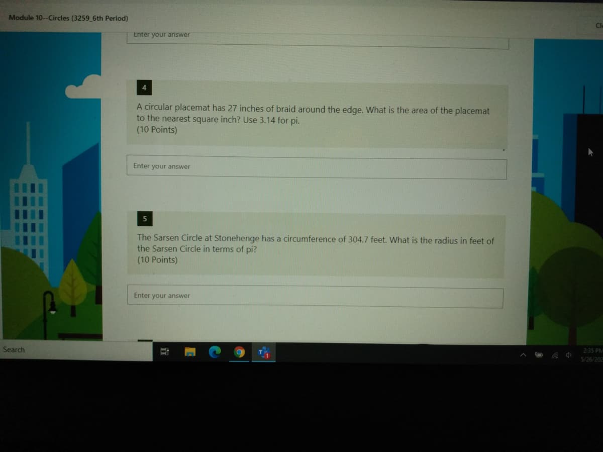Module 10--Circles (3259 6th Period)
Enter your answer
A circular placemat has 27 inches of braid around the edge. What is the area of the placemat
to the nearest square inch? Use 3.14 for pi.
(10 Points)
Enter your answer
5
The Sarsen Circle at Stonehenge has a circumference of 304.7 feet. What is the radius in feet of
the Sarsen Circle in terms of pi?
(10 Points)
Enter your answer
Search
2:35 PM
5/26/202
