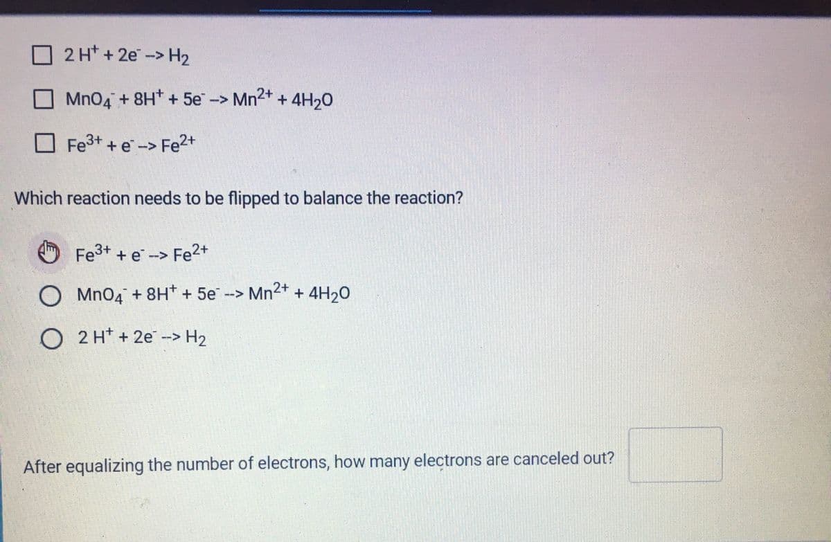 2 H* +2e-> H2
O Mn04 + 8H* + 5e -> Mn2+ + 4H20
O Fe3+ + e -> Fe2+
Which reaction needs to be flipped to balance the reaction?
Fe3+ + e -> Fe2+
O Mn04 + 8H* + 5e--> Mn2+ + 4H20
O 2 H* + 2e -> H2
After equalizing the number of electrons, how many electrons are canceled out?
