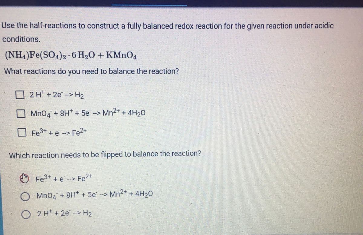 Use the half-reactions to construct a fully balanced redox reaction for the given reaction under acidic
conditions.
(NH4)Fe(SO4)2 -6 H20 + KMNO4
What reactions do you need to balance the reaction?
O 2 H* + 2e -> H2
Mn04 + 8H* + 5e-> Mn2+ + 4H20
Fe3+ + e -> Fe2+
Which reaction needs to be flipped to balance the reaction?
Fe+ + e --> Fe2+
O Mn04 + 8H* + 5e -> Mn2+ + 4H20
O 2 H* + 2e -> H2
