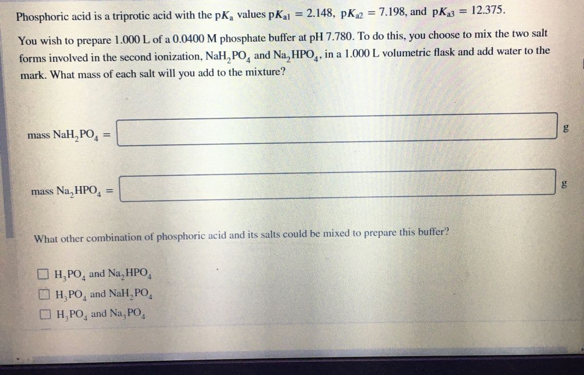 %3D
Phosphoric acid is a triprotic acid with the pKa values pKal = 2.148, pK2 = 7.198, and pKa3 = 12.375.
You wish to prepare 1.000 L of a 0.0400 M phosphate buffer at pH 7.780. To do this, you choose to mix the two salt
forms involved in the second ionization, NaH, PO, and Na, HPO,, in a 1.000 L volumetric flask and add water to the
4
4.
mark. What mass of each salt will you add to the mixture?
mass NaH, PO,
%3D
mass Na, HPO
What other combination of phosphoric acid and its salts could be mixed to prepare this buffer?
Н, РО, and Na, НРО,
Н, РО, and NaH, РО,
H, PO, and Na, PO,
50
