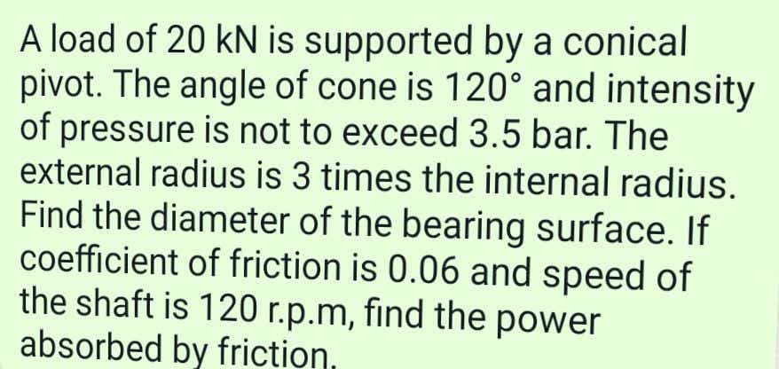 A load of 20 kN is supported by a conical
pivot. The angle of cone is 120° and intensity
of pressure is not to exceed 3.5 bar. The
external radius is 3 times the internal radius.
Find the diameter of the bearing surface. If
coefficient of friction is 0.06 and speed of
the shaft is 120 r.p.m, find the power
absorbed by friction,
