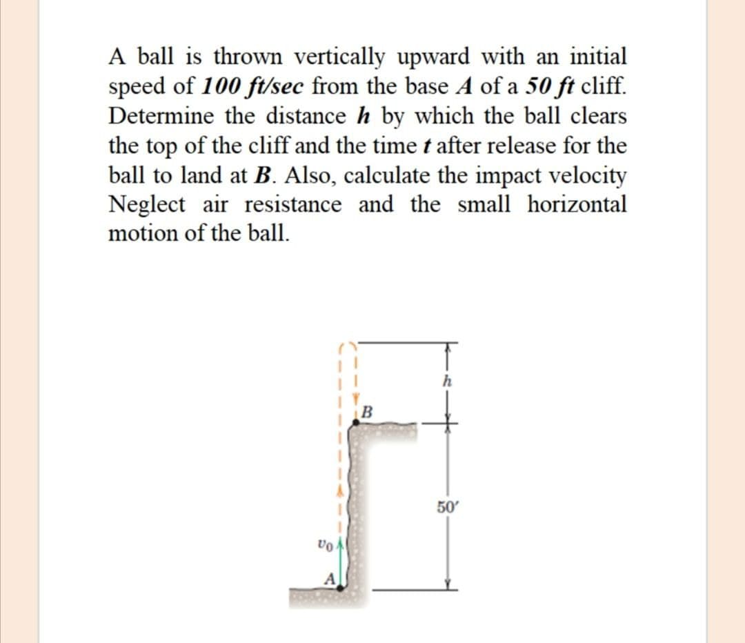 A ball is thrown vertically upward with an initial
speed of 100 ft/sec from the base A of a 50 ft cliff.
Determine the distance h by which the ball clears
the top of the cliff and the time t after release for the
ball to land at B. Also, calculate the impact velocity
Neglect air resistance and the small horizontal
motion of the ball.
h
50'
VO